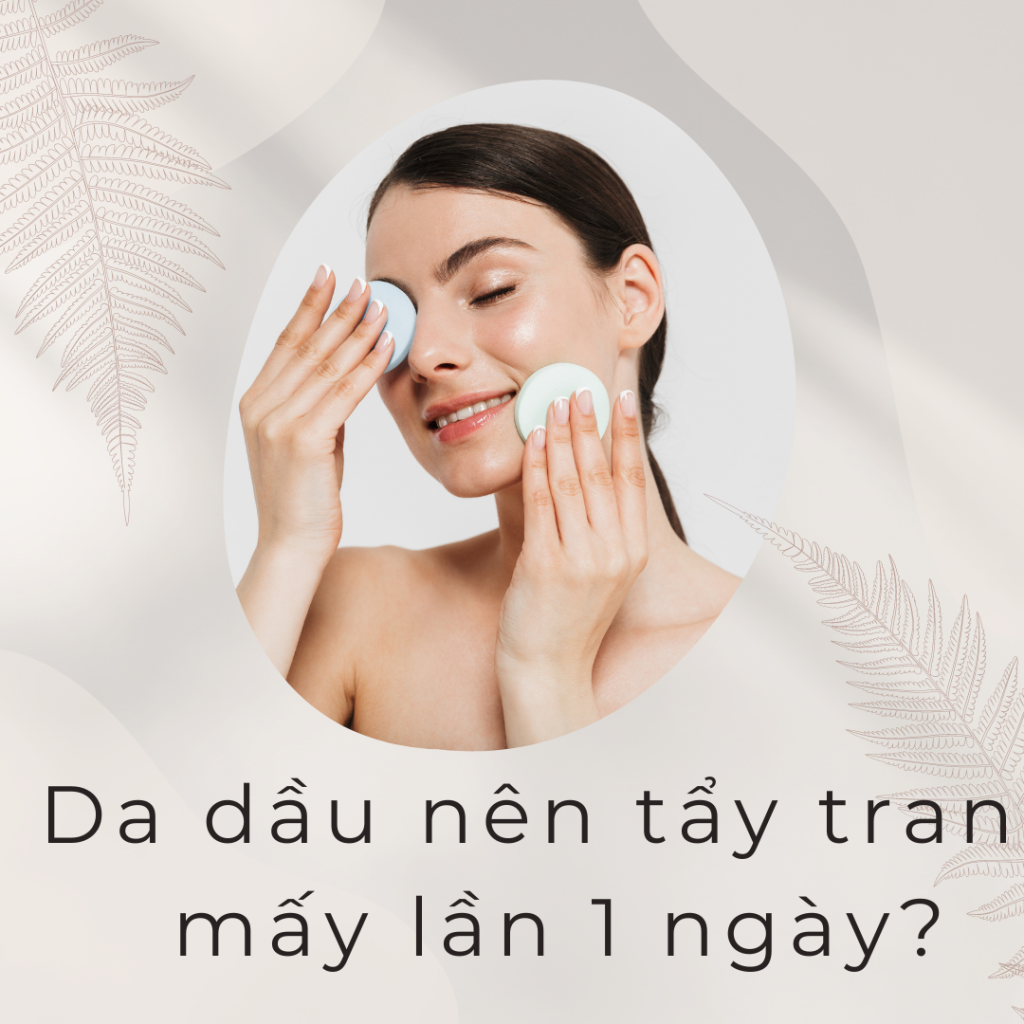 Da dầu nên tẩy trang mấy lần 1 ngày